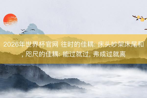 2026年世界杯官网 往时的佳耦: 床头吵架床尾和， 咫尺的佳耦: 能过就过， 弗成过就离
