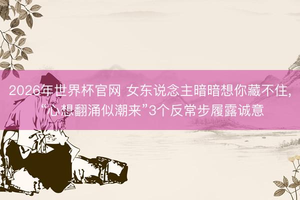 2026年世界杯官网 女东说念主暗暗想你藏不住， “心想翻涌似潮来”3个反常步履露诚意