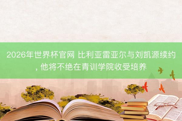 2026年世界杯官网 比利亚雷亚尔与刘凯源续约， 他将不绝在青训学院收受培养