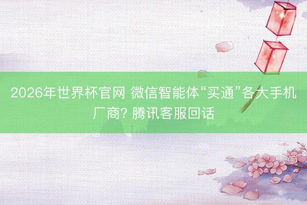 2026年世界杯官网 微信智能体“买通”各大手机厂商? 腾讯客服回话