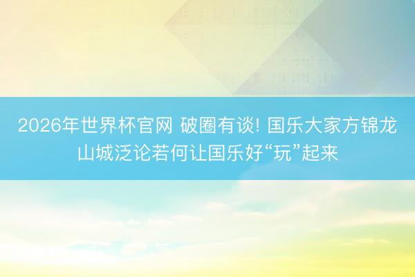 2026年世界杯官网 破圈有谈! 国乐大家方锦龙山城泛论若何让国乐好“玩”起来