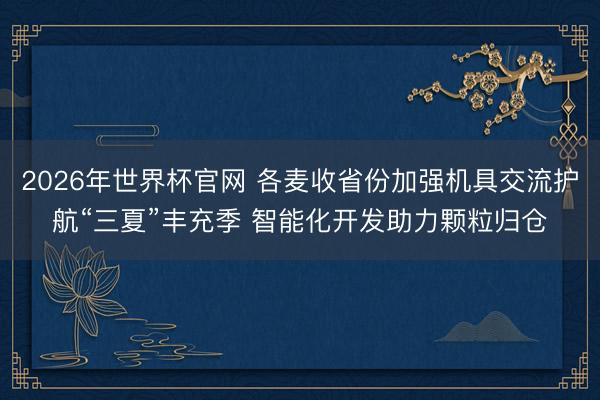 2026年世界杯官网 各麦收省份加强机具交流护航“三夏”丰充季 智能化开发助力颗粒归仓