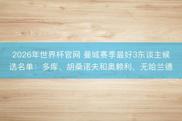 2026年世界杯官网 曼城赛季最好3东谈主候选名单：多库、胡桑诺夫和奥赖利，无哈兰德