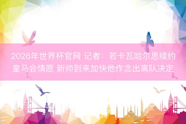 2026年世界杯官网 记者：若卡瓦哈尔思续约皇马会情愿 新帅到来加快他作念出离队决定