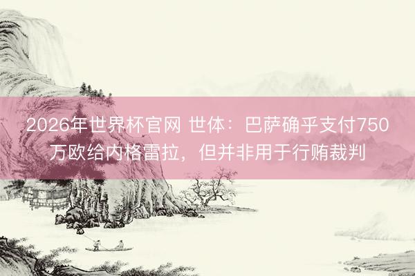 2026年世界杯官网 世体：巴萨确乎支付750万欧给内格雷拉，但并非用于行贿裁判