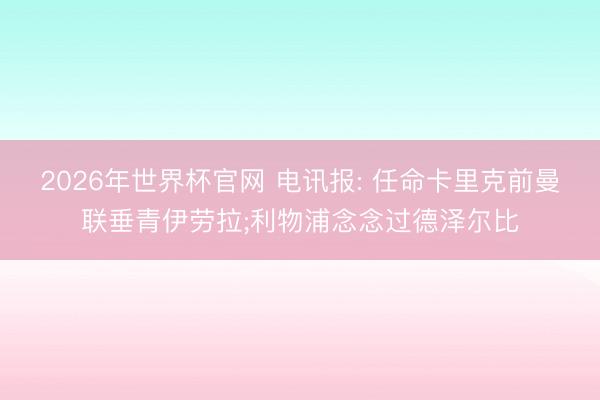 2026年世界杯官网 电讯报: 任命卡里克前曼联垂青伊劳拉;利物
