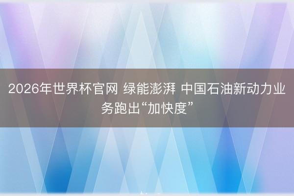 2026年世界杯官网 绿能澎湃 中国石油新动力业务跑出“加快度”