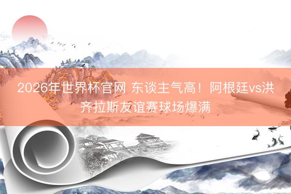 2026年世界杯官网 东谈主气高！阿根廷vs洪齐拉斯友谊赛球场爆满