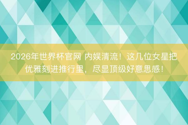 2026年世界杯官网 内娱清流！这几位女星把优雅刻进推行里，尽显顶级好意思感！