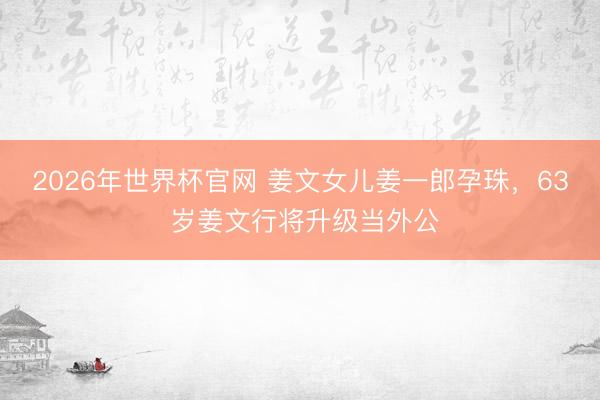 2026年世界杯官网 姜文女儿姜一郎孕珠，63 岁姜文行将升级当外公