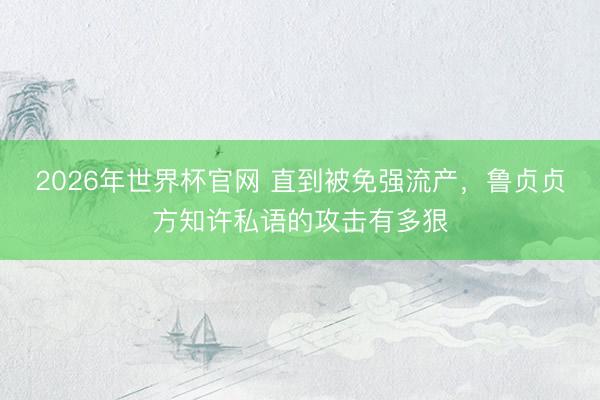 2026年世界杯官网 直到被免强流产，鲁贞贞方知许私语的攻击有多狠