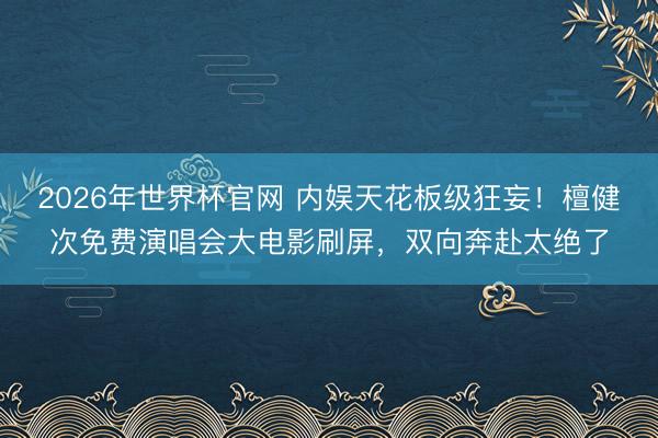 2026年世界杯官网 内娱天花板级狂妄！檀健次免费演唱会大电影刷屏，双向奔赴太绝了