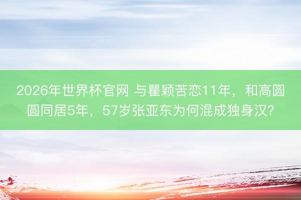 2026年世界杯官网 与瞿颖苦恋11年，和高圆圆同居5年，57岁张亚东为何混成独身汉？