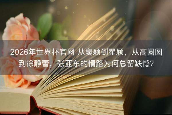 2026年世界杯官网 从窦颖到瞿颖，从高圆圆到徐静蕾，张亚东的情路为何总留缺憾？