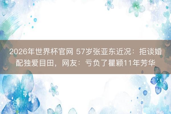 2026年世界杯官网 57岁张亚东近况：拒谈婚配独爱目田，网友：亏负了瞿颖11年芳华