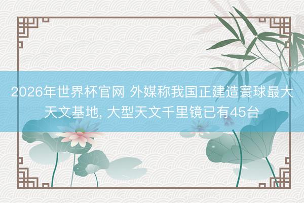 2026年世界杯官网 外媒称我国正建造寰球最大天文基地， 大型天文千里镜已有45台