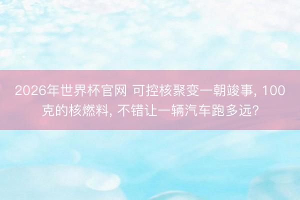2026年世界杯官网 可控核聚变一朝竣事， 100克的核燃料， 不错让一辆汽车跑多远?