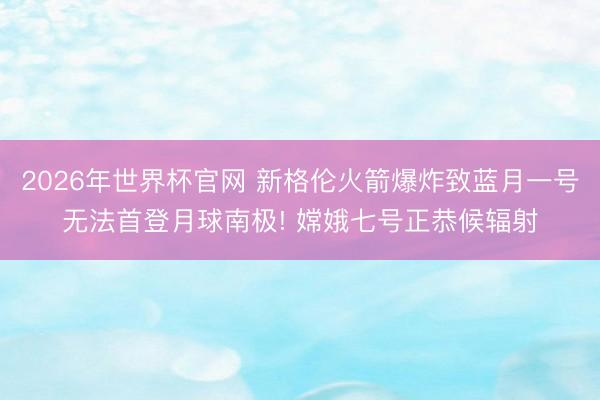 2026年世界杯官网 新格伦火箭爆炸致蓝月一号无法首登月球南极! 嫦娥七号正恭候辐射