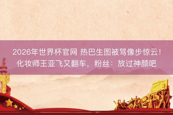 2026年世界杯官网 热巴生图被骂像步惊云！化妆师王亚飞又翻车，粉丝：放过神颜吧