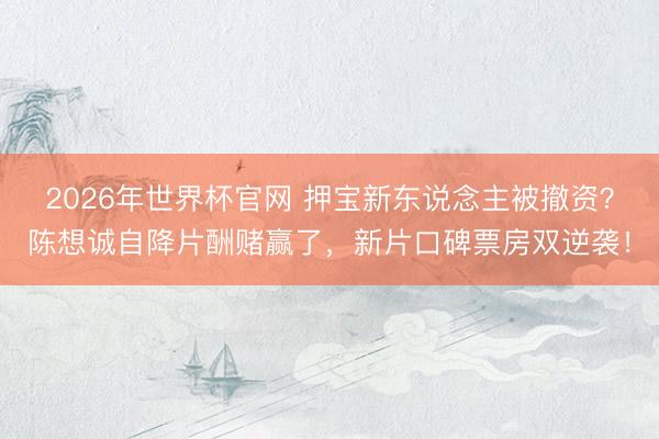 2026年世界杯官网 押宝新东说念主被撤资?陈想诚自降片酬赌赢了,新片口碑票房双逆袭!
