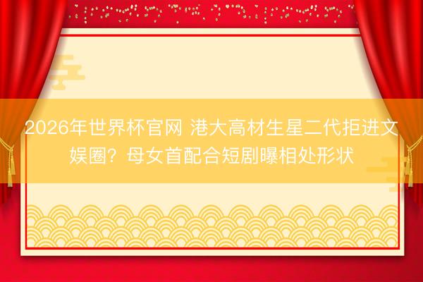 2026年世界杯官网 港大高材生星二代拒进文娱圈？母女首配合短剧曝相处形状