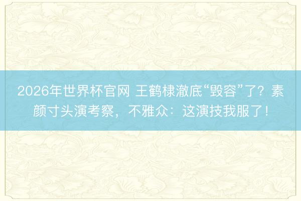 2026年世界杯官网 王鹤棣澈底“毁容”了？素颜寸头演考察，不雅众：这演技我服了！