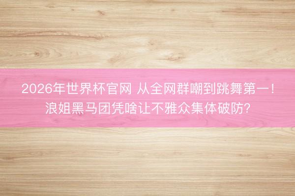 2026年世界杯官网 从全网群嘲到跳舞第一！浪姐黑马团凭啥让不雅众集体破防？