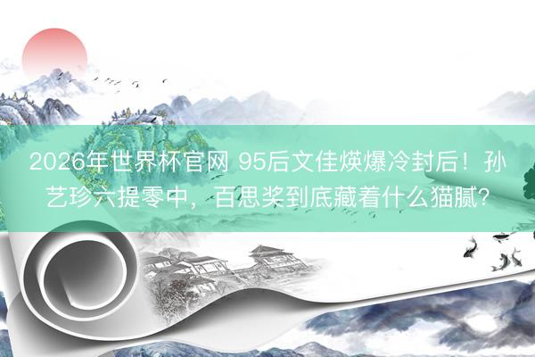 2026年世界杯官网 95后文佳煐爆冷封后！孙艺珍六提零中，百思奖到底藏着什么猫腻？