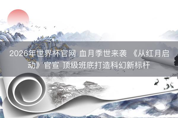2026年世界杯官网 血月季世来袭 《从红月启动》官宣 顶级班底打造科幻新标杆