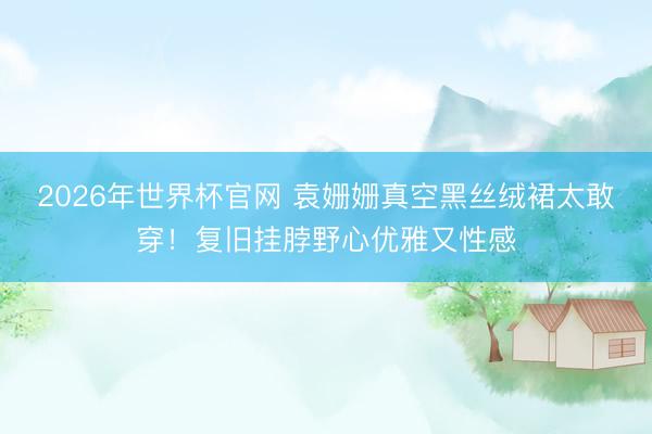 2026年世界杯官网 袁姗姗真空黑丝绒裙太敢穿！复旧挂脖野心优雅又性感