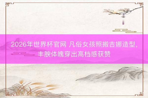 2026年世界杯官网 凡俗女孩照搬吉娜造型，丰腴体魄穿出高档感获赞