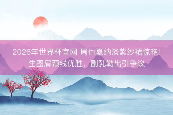 2026年世界杯官网 周也戛纳淡紫纱裙惊艳！生图肩颈线优胜，副乳勒出引争议