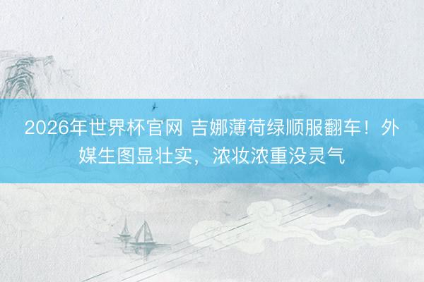 2026年世界杯官网 吉娜薄荷绿顺服翻车！外媒生图显壮实，浓妆浓重没灵气