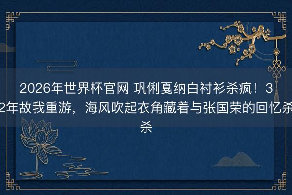 2026年世界杯官网 巩俐戛纳白衬衫杀疯!32年故我重游,海风吹起衣角藏着与张国荣的回忆杀