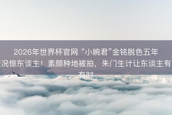 2026年世界杯官网 “小婉君”金铭脱色五年近况惊东谈主！素颜种地被拍，朱门生计让东谈主有时