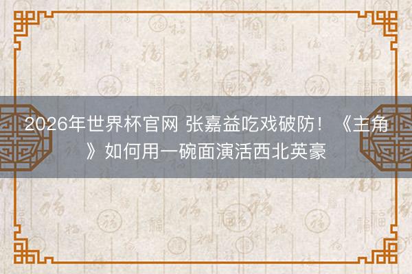 2026年世界杯官网 张嘉益吃戏破防!《主角》如何用一碗面演活西北英豪