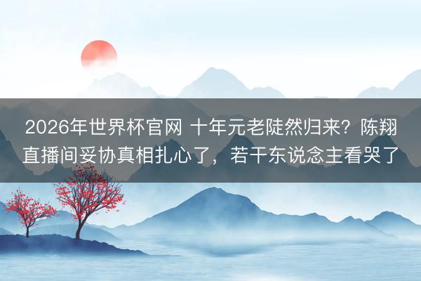 2026年世界杯官网 十年元老陡然归来？陈翔直播间妥协真相扎心了，若干东说念主看哭了