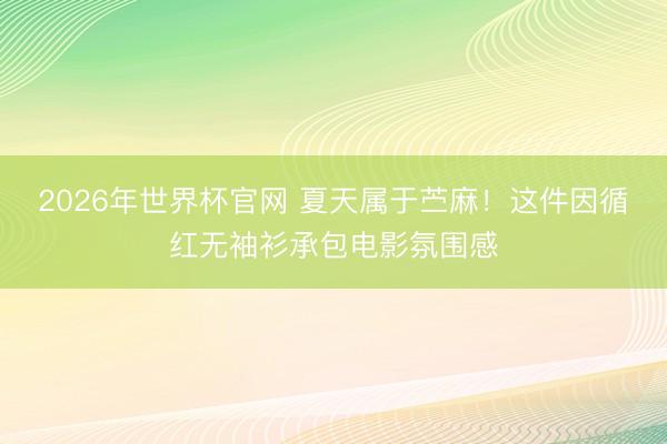 2026年世界杯官网 夏天属于苎麻！这件因循红无袖衫承包电影氛围感