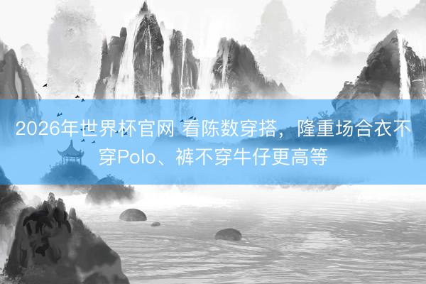 2026年世界杯官网 看陈数穿搭，隆重场合衣不穿Polo、裤不穿牛仔更高等