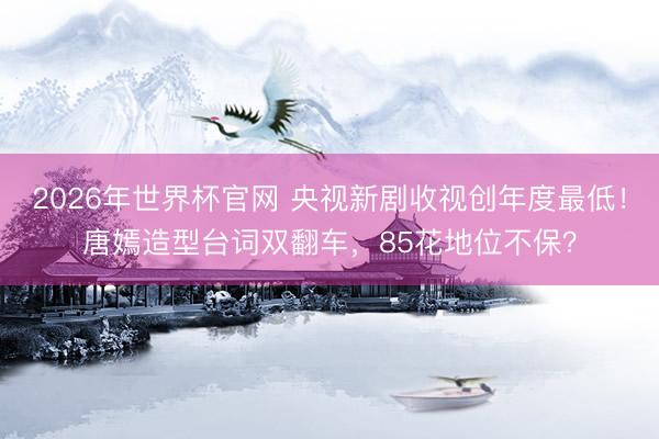 2026年世界杯官网 央视新剧收视创年度最低！唐嫣造型台词双翻车，85花地位不保？