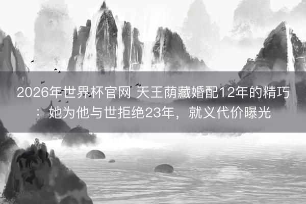 2026年世界杯官网 天王荫藏婚配12年的精巧：她为他与世拒绝23年，就义代价曝光