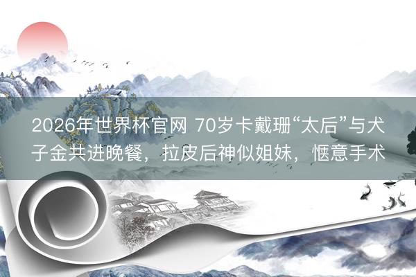 2026年世界杯官网 70岁卡戴珊“太后”与犬子金共进晚餐，拉皮后神似姐妹，惬意手术
