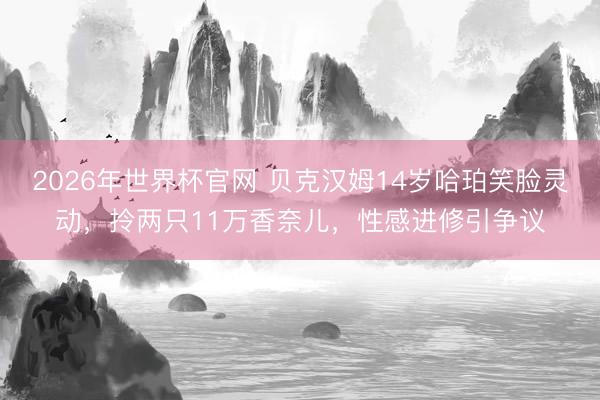 2026年世界杯官网 贝克汉姆14岁哈珀笑脸灵动，拎两只11万香奈儿，性感进修引争议
