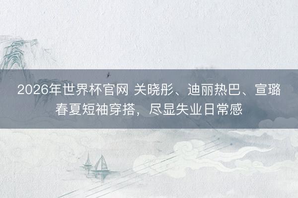 2026年世界杯官网 关晓彤、迪丽热巴、宣璐春夏短袖穿搭，尽显失业日常感