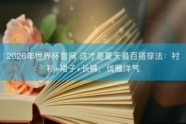 2026年世界杯官网 这才是夏天最百搭穿法：衬衫+裙子+长裤，优雅洋气