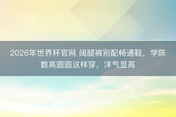 2026年世界杯官网 阔腿裤别配畅通鞋，学陈数高圆圆这样穿，洋气显高