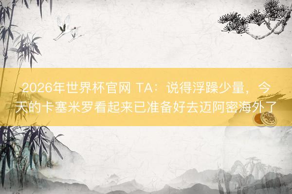 2026年世界杯官网 TA：说得浮躁少量，今天的卡塞米罗看起来已准备好去迈阿密海外了