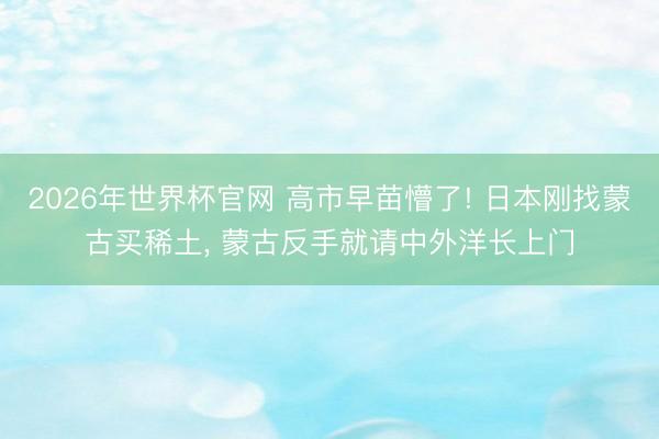 2026年世界杯官网 高市早苗懵了! 日本刚找蒙古买稀土， 蒙古反手就请中外洋长上门