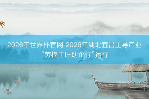 2026年世界杯官网 2026年湖北宜昌主导产业“劳模工匠助企行”运行