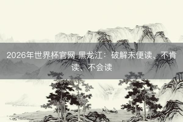 2026年世界杯官网 黑龙江：破解未便读、不肯读、不会读